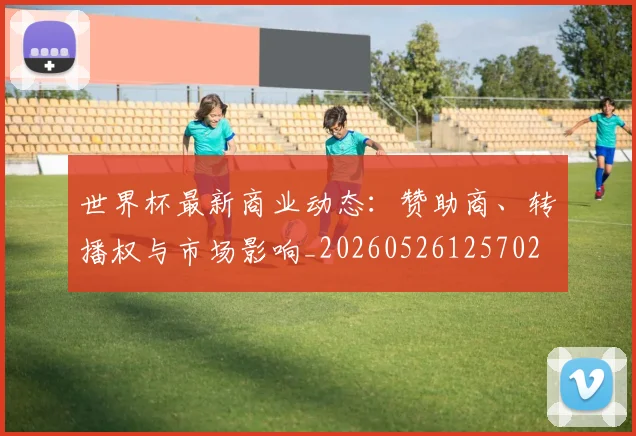 世界杯最新商业动态:赞助商、转播权与市场影响_20260526125702