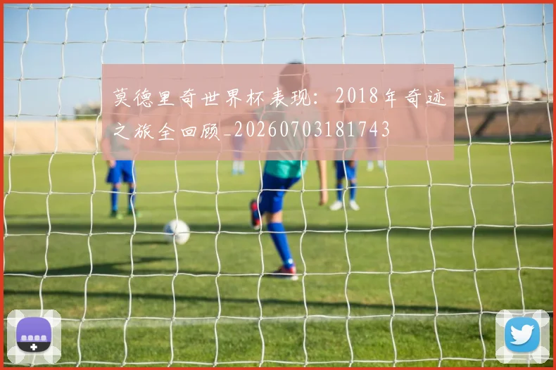 莫德里奇世界杯表现：2018年奇迹之旅全回顾_20260703181743