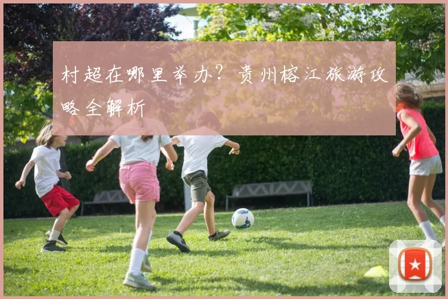 村超在哪里举办?贵州榕江旅游攻略全解析