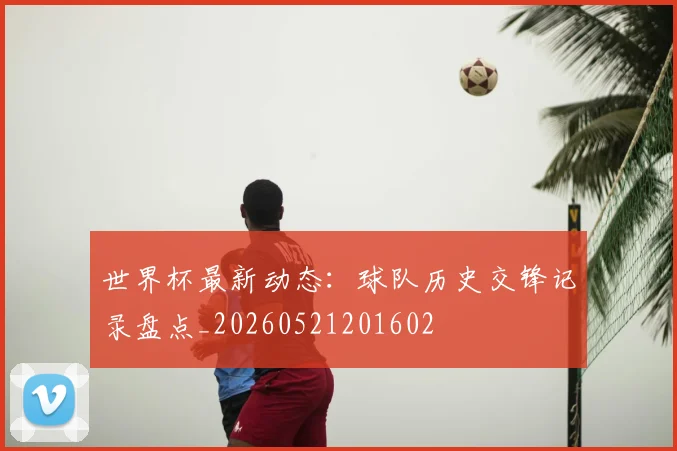 世界杯最新动态：球队历史交锋记录盘点_20260521201602
