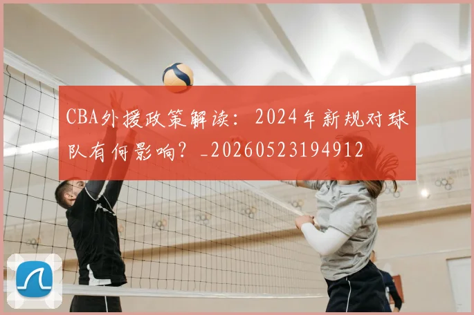 CBA外援政策解读:2024年新规对球队有何影响?_20260523194912