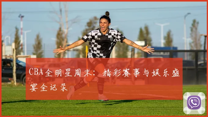 CBA全明星周末:精彩赛事与娱乐盛宴全记录