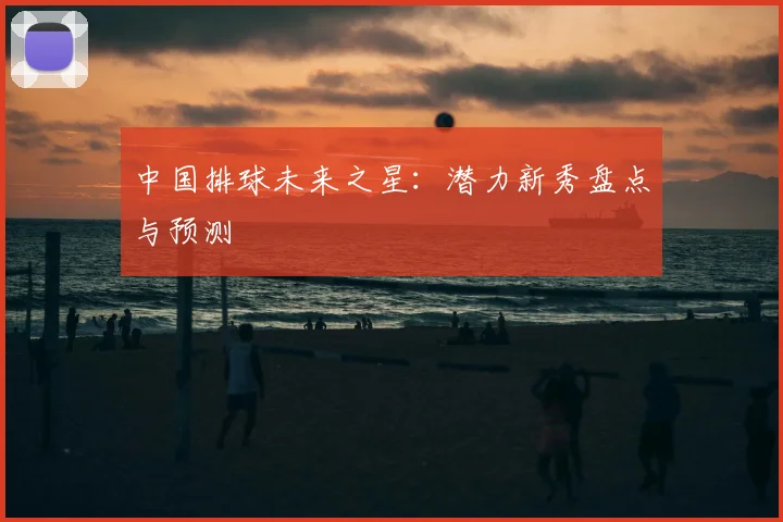 中国排球未来之星:潜力新秀盘点与预测
