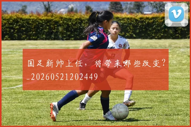 国足新帅上任,将带来哪些改变?_20260521202449