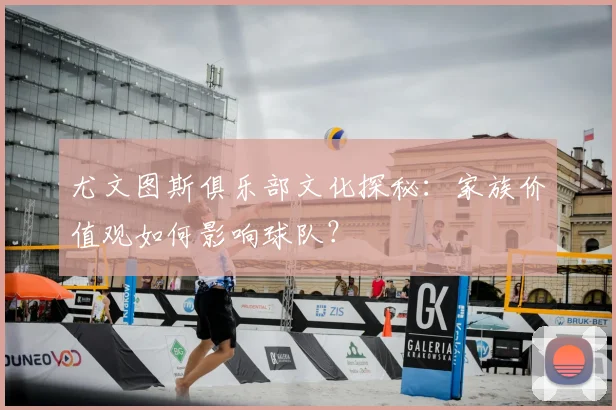 尤文图斯俱乐部文化探秘:家族价值观如何影响球队?