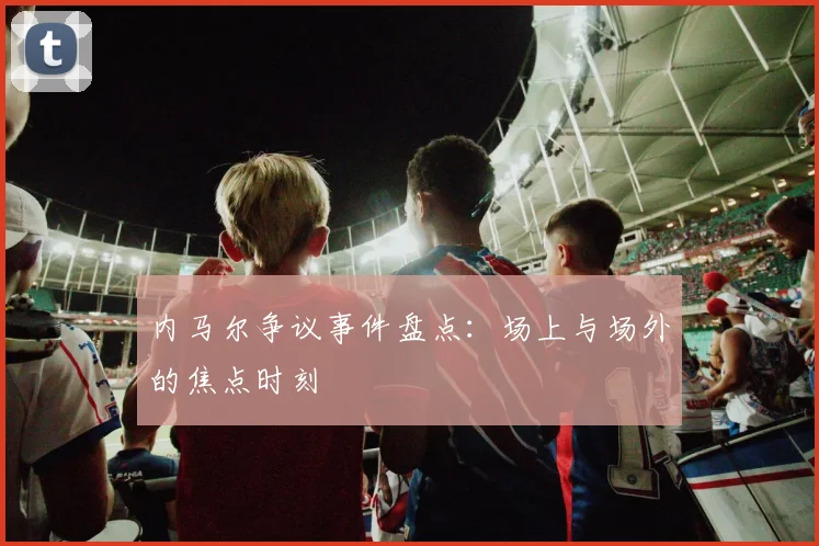 内马尔争议事件盘点:场上与场外的焦点时刻
