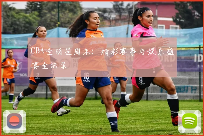 CBA全明星周末：精彩赛事与娱乐盛宴全记录