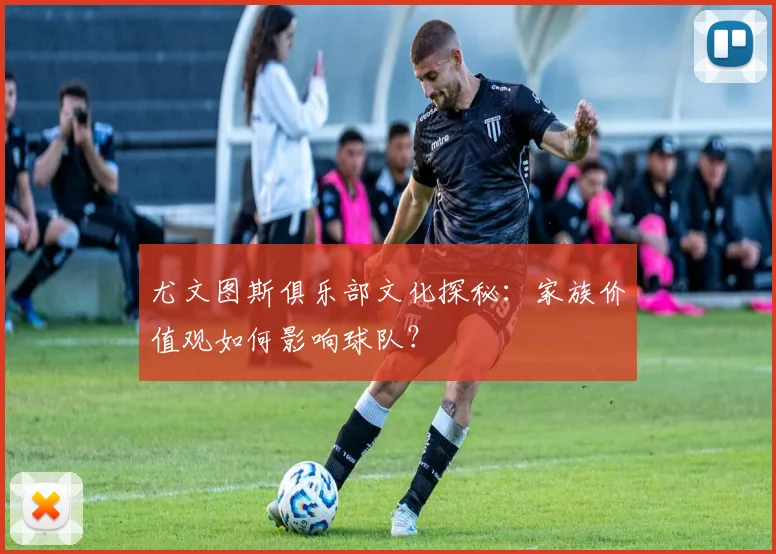 尤文图斯俱乐部文化探秘:家族价值观如何影响球队?